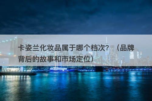 卡姿兰化妆品属于哪个档次？（品牌背后的故事和市场定位）