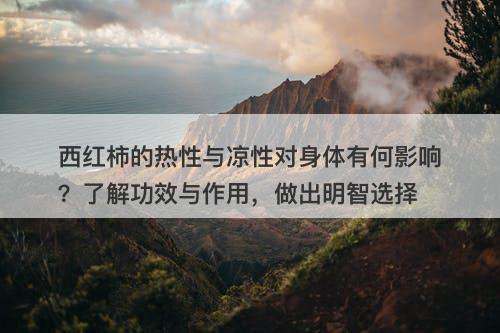 西红柿的热性与凉性对身体有何影响？了解功效与作用，做出明智选择