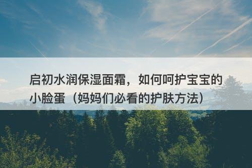 启初水润保湿面霜，如何呵护宝宝的小脸蛋（妈妈们必看的护肤方法）