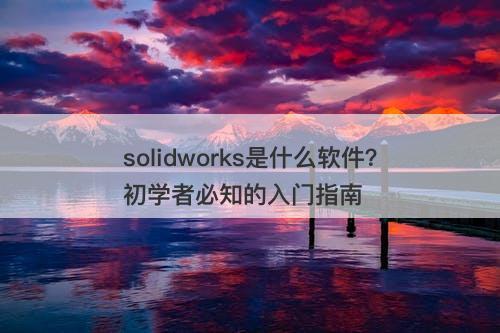 solidworks是什么软件？初学者必知的入门指南