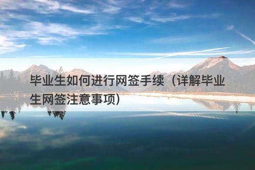 毕业生如何进行网签手续（详解毕业生网签注意事项）