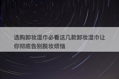 选购卸妆湿巾必看这几款卸妆湿巾让你彻底告别脱妆烦恼