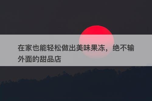 在家也能轻松做出美味果冻，绝不输外面的甜品店