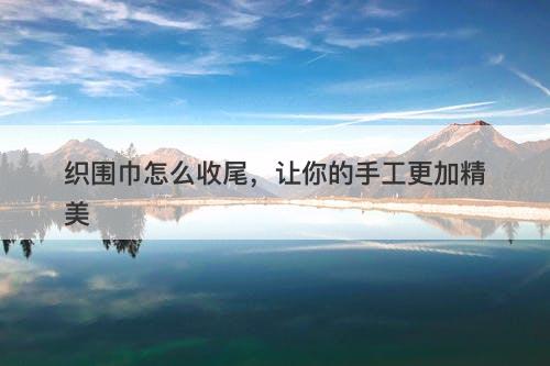 织围巾怎么收尾，让你的手工更加精美