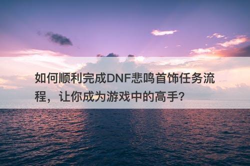 如何顺利完成DNF悲鸣首饰任务流程，让你成为游戏中的高手？