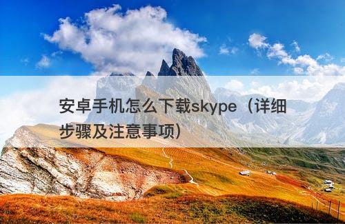 安卓手机怎么下载skype（详细步骤及注意事项）