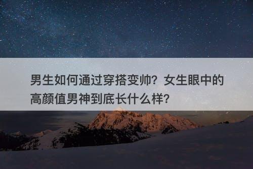 男生如何通过穿搭变帅？女生眼中的高颜值男神到底长什么样？
