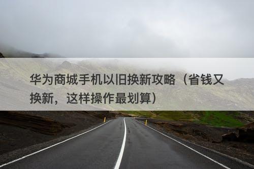 华为商城手机以旧换新攻略（省钱又换新，这样操作最划算）