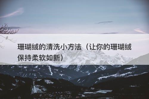 珊瑚绒的清洗小方法（让你的珊瑚绒保持柔软如新）