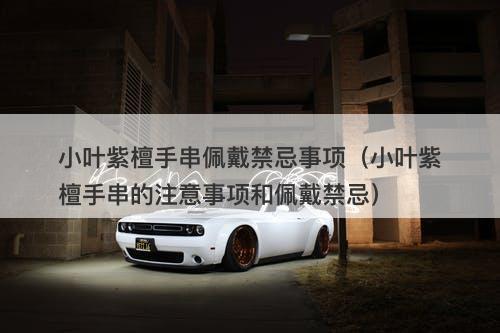 小叶紫檀手串佩戴禁忌事项（小叶紫檀手串的注意事项和佩戴禁忌）