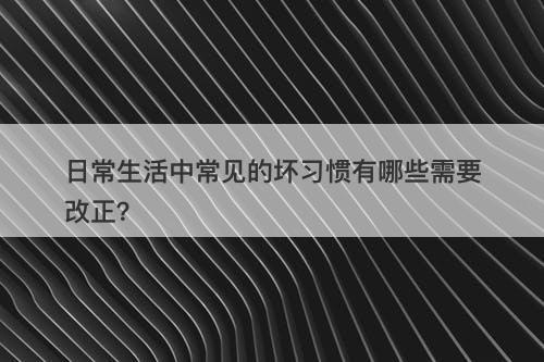 日常生活中常见的坏习惯有哪些需要改正？