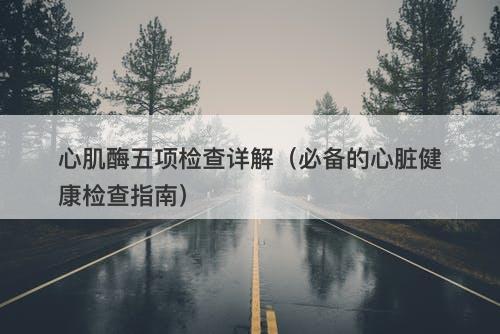 心肌酶五项检查详解（必备的心脏健康检查指南）