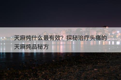 天麻炖什么最有效？探秘治疗头痛的天麻炖品秘方