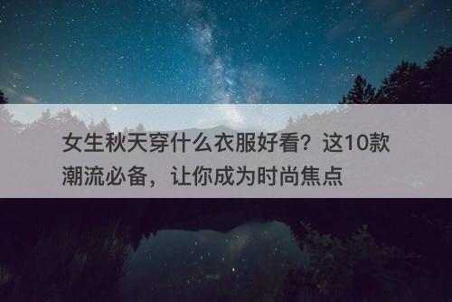 女生秋天穿什么衣服好看？这10款潮流必备，让你成为时尚焦点