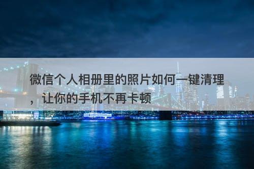 微信个人相册里的照片如何一键清理，让你的手机不再卡顿