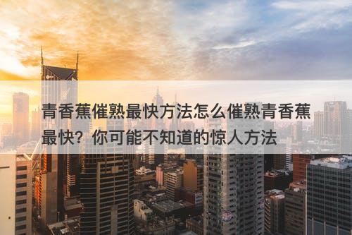 青香蕉催熟最快方法怎么催熟青香蕉最快？你可能不知道的惊人方法