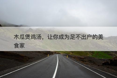 木瓜煲鸡汤，让你成为足不出户的美食家-图1