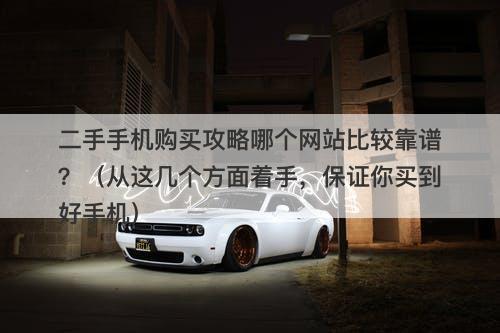 二手手机购买攻略哪个网站比较靠谱？（从这几个方面着手，保证你买到好手机）