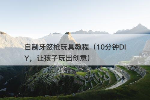 自制牙签枪玩具教程（10分钟DIY，让孩子玩出创意）