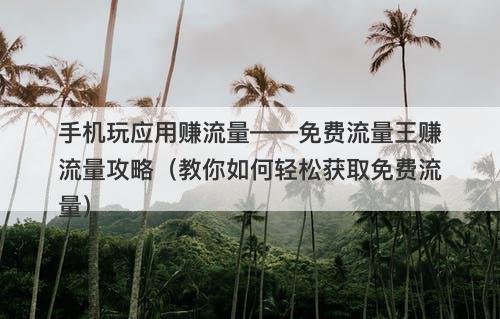 手机玩应用赚流量——免费流量王赚流量攻略（教你如何轻松获取免费流量）