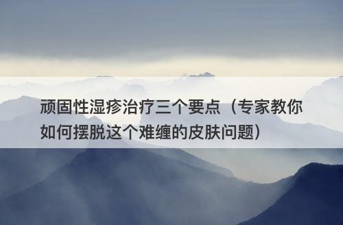 顽固性湿疹治疗三个要点（专家教你如何摆脱这个难缠的皮肤问题）