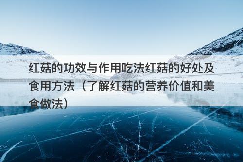 红菇的功效与作用吃法红菇的好处及食用方法（了解红菇的营养价值和美食做法）