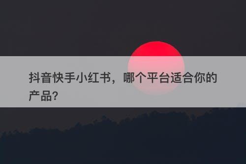 抖音快手小红书，哪个平台适合你的产品？