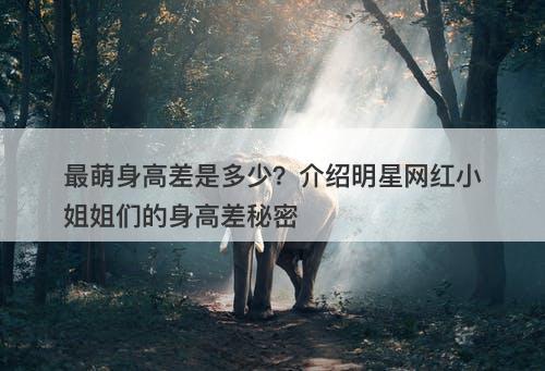 最萌身高差是多少？介绍明星网红小姐姐们的身高差秘密
