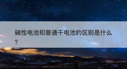 碱性电池和普通干电池的区别是什么？
