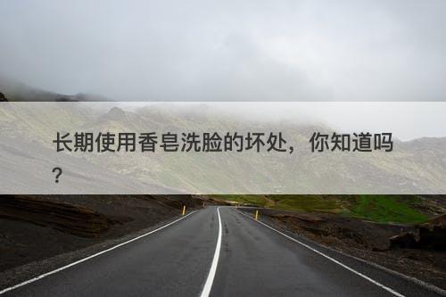 长期使用香皂洗脸的坏处，你知道吗？