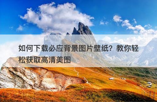 如何下载必应背景图片壁纸？教你轻松获取高清美图