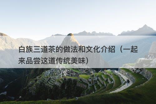 白族三道茶的做法和文化介绍（一起来品尝这道传统美味）