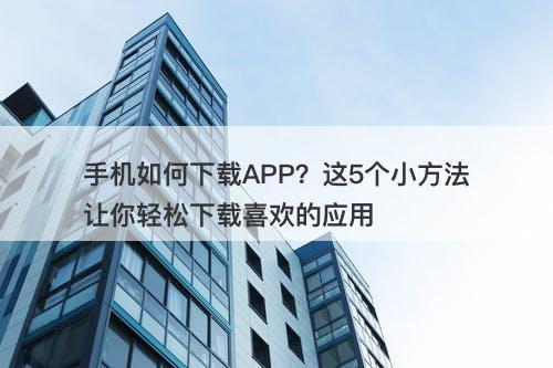手机如何下载APP？这5个小方法让你轻松下载喜欢的应用