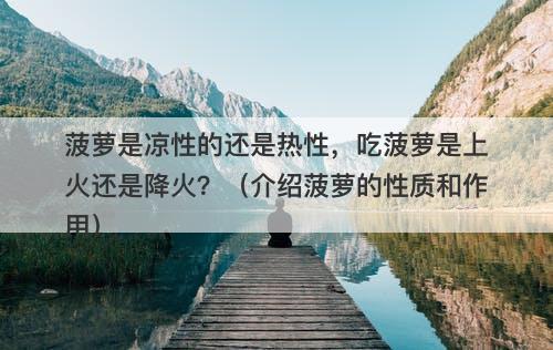 菠萝是凉性的还是热性，吃菠萝是上火还是降火？（介绍菠萝的性质和作用）