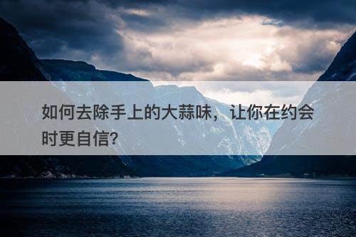 如何去除手上的大蒜味，让你在约会时更自信？