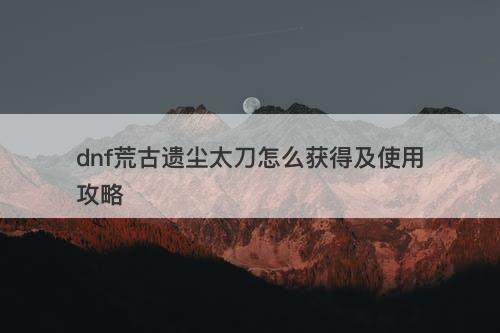 dnf荒古遗尘太刀怎么获得及使用攻略