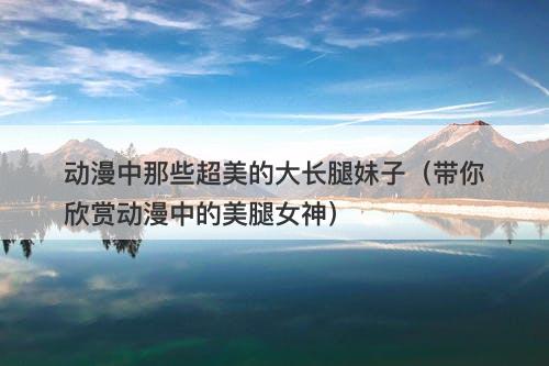 动漫中那些超美的大长腿妹子（带你欣赏动漫中的美腿女神）