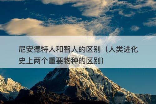 尼安德特人和智人的区别（人类进化史上两个重要物种的区别）