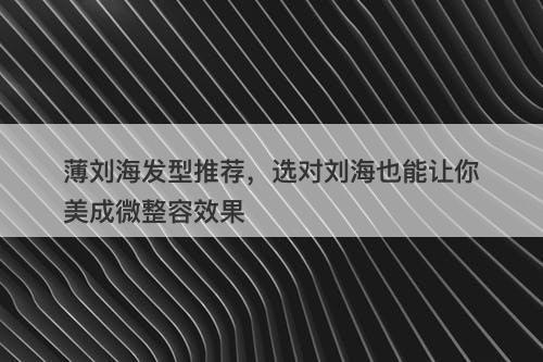薄刘海发型推荐，选对刘海也能让你美成微整容效果