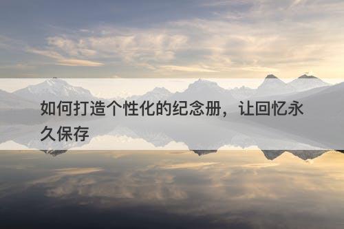 如何打造个性化的纪念册，让回忆永久保存