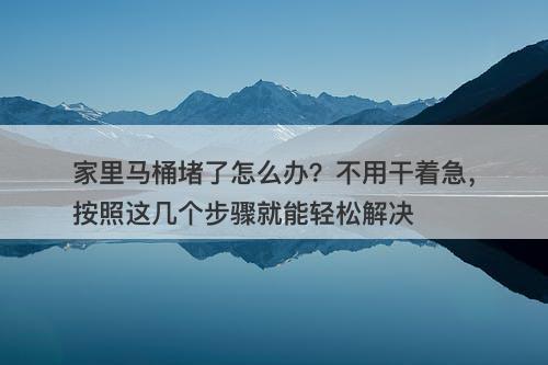家里马桶堵了怎么办？不用干着急，按照这几个步骤就能轻松解决