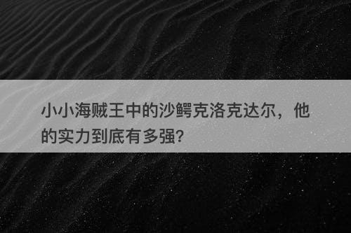 小小海贼王中的沙鳄克洛克达尔，他的实力到底有多强？