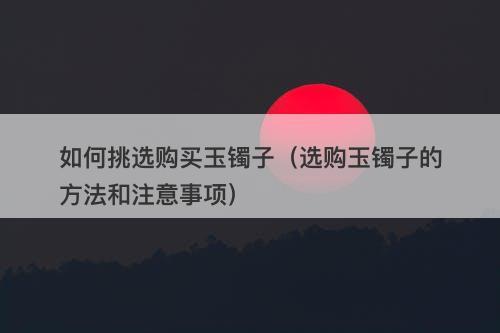 如何挑选购买玉镯子（选购玉镯子的方法和注意事项）