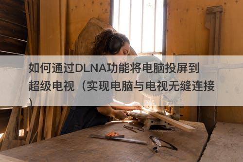 如何通过DLNA功能将电脑投屏到超级电视（实现电脑与电视无缝连接）