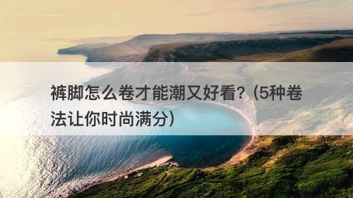 裤脚怎么卷才能潮又好看？(5种卷法让你时尚满分)