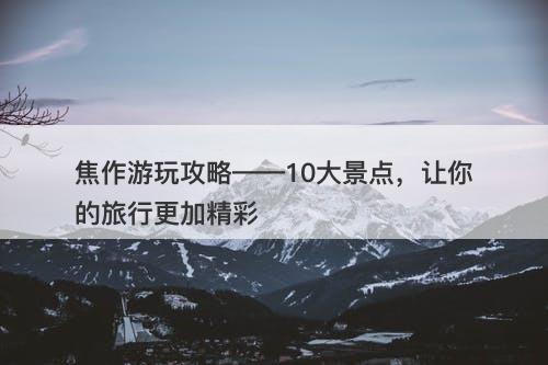 焦作游玩攻略——10大景点，让你的旅行更加精彩
