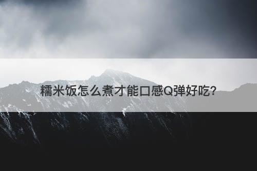 糯米饭怎么煮才能口感Q弹好吃？