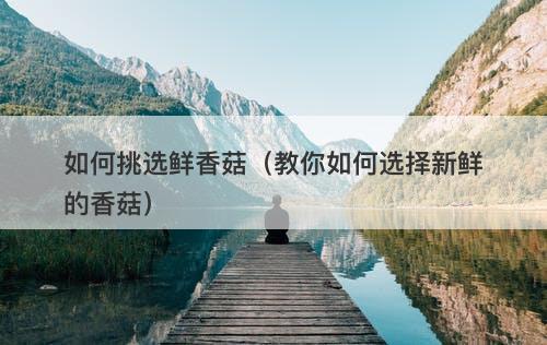 如何挑选鲜香菇（教你如何选择新鲜的香菇）