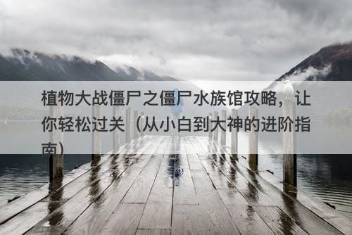 植物大战僵尸之僵尸水族馆攻略，让你轻松过关（从小白到大神的进阶指南）