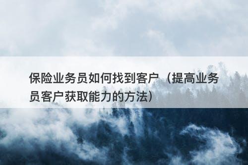 保险业务员如何找到客户（提高业务员客户获取能力的方法）